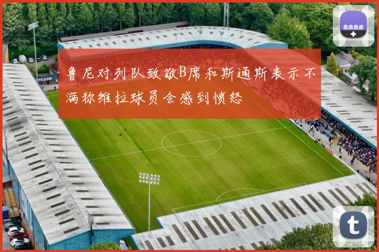 鲁尼对列队致敬B席和斯通斯表示不满称维拉球员会感到愤怒