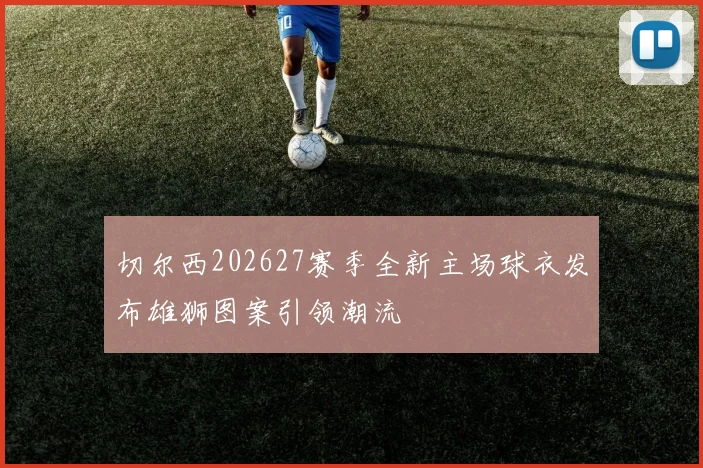 切尔西202627赛季全新主场球衣发布雄狮图案引领潮流