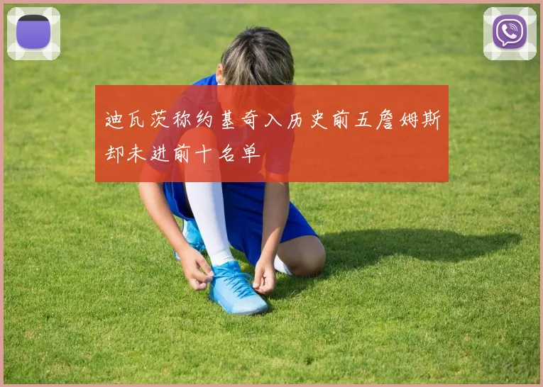 迪瓦茨称约基奇入历史前五詹姆斯却未进前十名单
