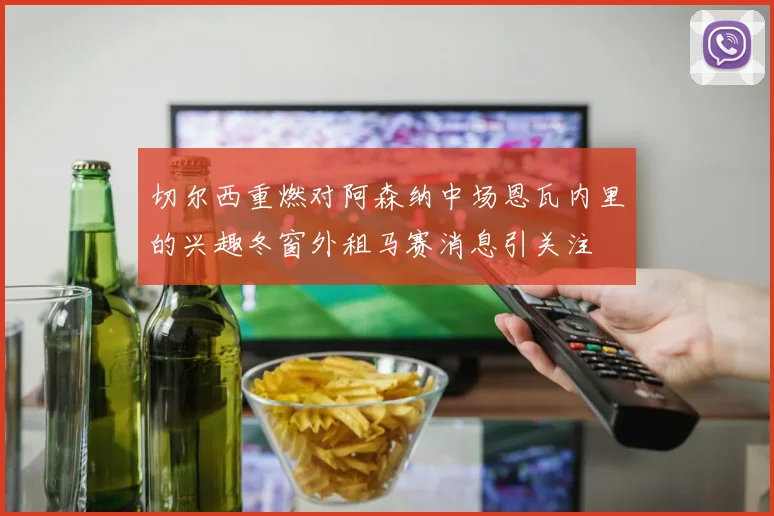 切尔西重燃对阿森纳中场恩瓦内里的兴趣冬窗外租马赛消息引关注