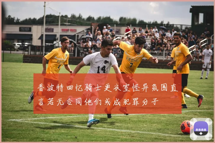 香波特回忆骑士更衣室怪异氛围直言若无合同他们或成犯罪分子