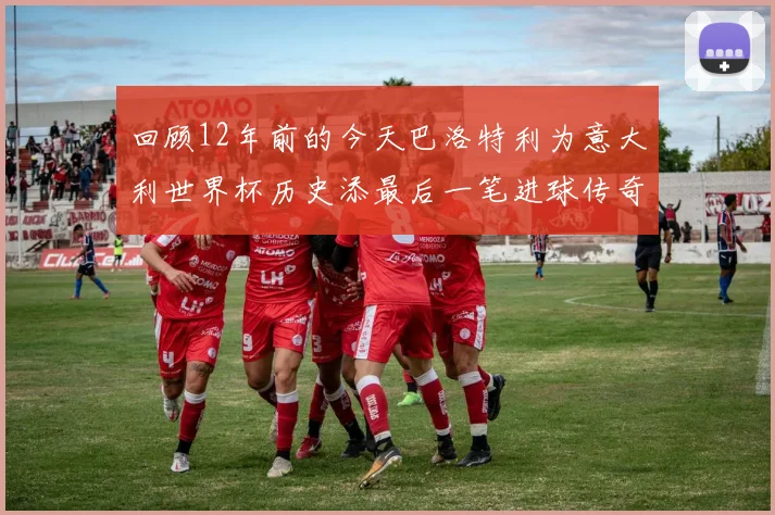 回顾12年前的今天巴洛特利为意大利世界杯历史添最后一笔进球传奇