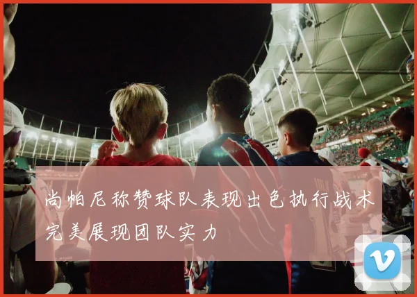 尚帕尼称赞球队表现出色执行战术完美展现团队实力