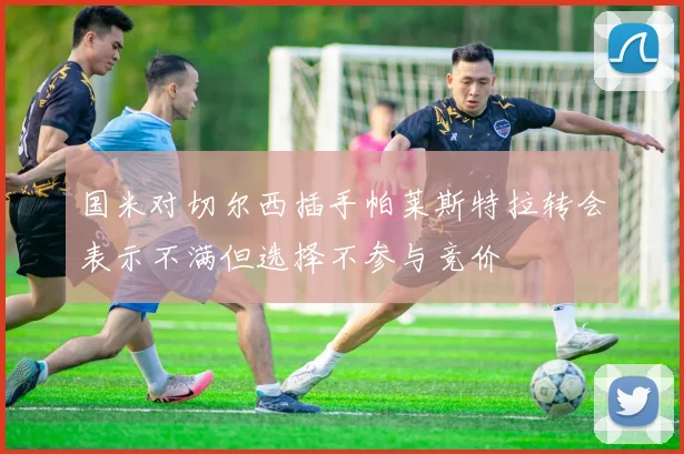 国米对切尔西插手帕莱斯特拉转会表示不满但选择不参与竞价