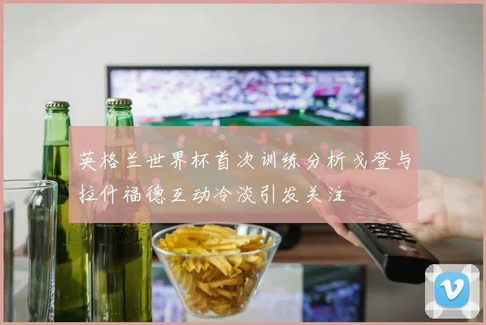 英格兰世界杯首次训练分析戈登与拉什福德互动冷淡引发关注