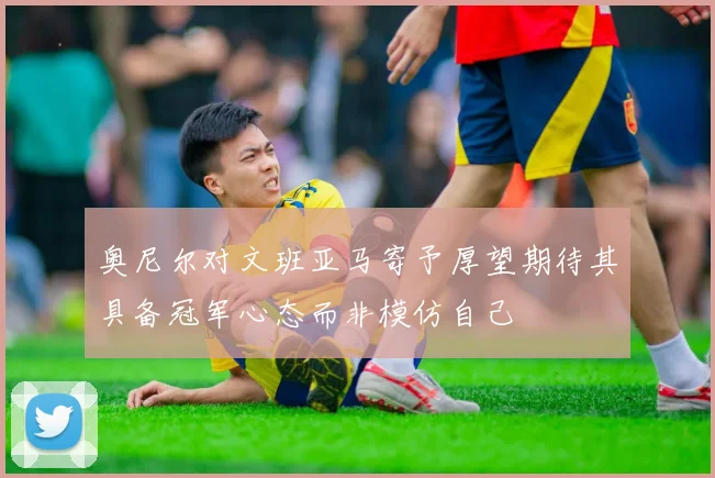 奥尼尔对文班亚马寄予厚望期待其具备冠军心态而非模仿自己