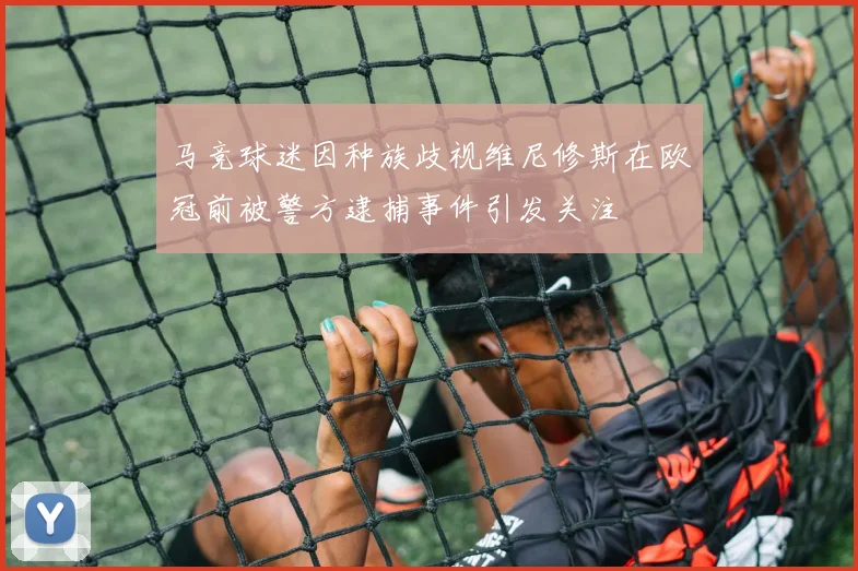马竞球迷因种族歧视维尼修斯在欧冠前被警方逮捕事件引发关注