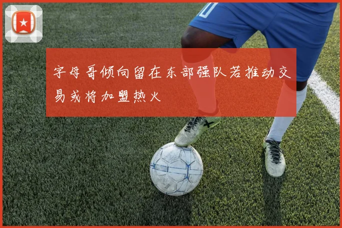 字母哥倾向留在东部强队若推动交易或将加盟热火